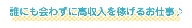 誰にも会わずに高収入を稼げるお仕事♪