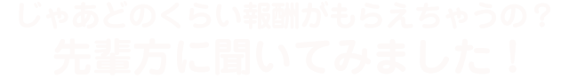 じゃあどのくらい報酬がもらえちゃうの？先輩方に聞いてみました！